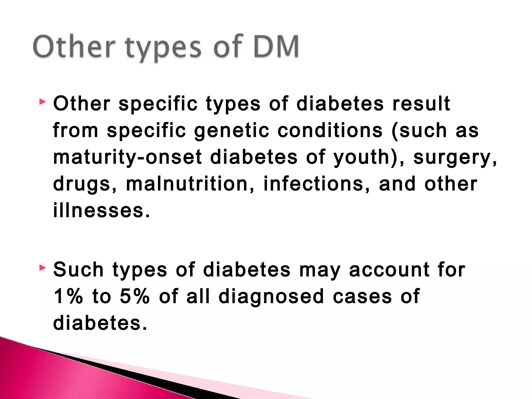  Other specific types of diabetes result
from specific genetic conditions (such as
maturity-onset diabetes of youth), surgery,
drugs, malnutrition, infections, and other
illnesses.
 Such types of diabetes may account for
1% to 5% of all diagnosed cases of
diabetes.
 