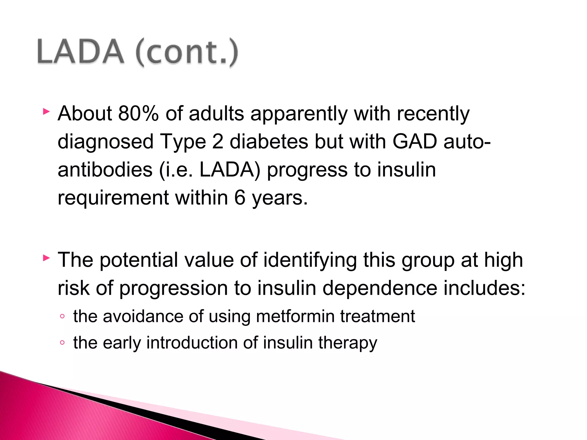  About 80% of adults apparently with recently
diagnosed Type 2 diabetes but with GAD auto-
antibodies (i.e. LADA) progress to insulin
requirement within 6 years.
 The potential value of identifying this group at high
risk of progression to insulin dependence includes:
◦ the avoidance of using metformin treatment
◦ the early introduction of insulin therapy
 