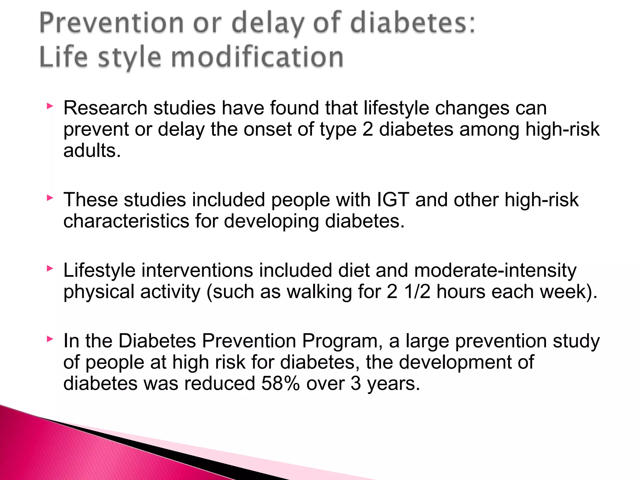  Research studies have found that lifestyle changes can
prevent or delay the onset of type 2 diabetes among high-risk
adults.
 These studies included people with IGT and other high-risk
characteristics for developing diabetes.
 Lifestyle interventions included diet and moderate-intensity
physical activity (such as walking for 2 1/2 hours each week).
 In the Diabetes Prevention Program, a large prevention study
of people at high risk for diabetes, the development of
diabetes was reduced 58% over 3 years.
 