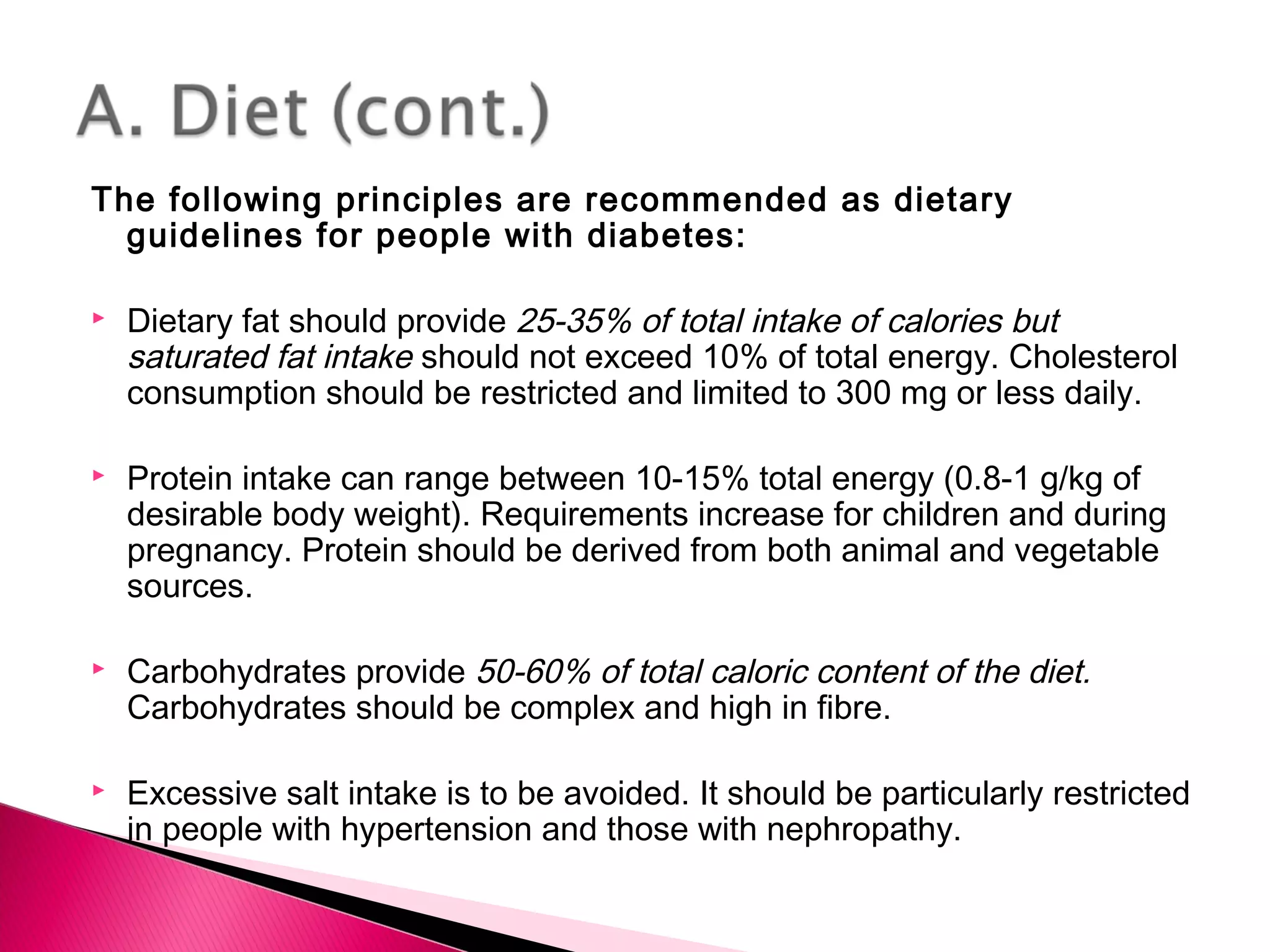 The following principles are recommended as dietary
guidelines for people with diabetes:
 Dietary fat should provide 25-35% of total intake of calories but
saturated fat intake should not exceed 10% of total energy. Cholesterol
consumption should be restricted and limited to 300 mg or less daily.
 Protein intake can range between 10-15% total energy (0.8-1 g/kg of
desirable body weight). Requirements increase for children and during
pregnancy. Protein should be derived from both animal and vegetable
sources.
 Carbohydrates provide 50-60% of total caloric content of the diet.
Carbohydrates should be complex and high in fibre.
 Excessive salt intake is to be avoided. It should be particularly restricted
in people with hypertension and those with nephropathy.
 
