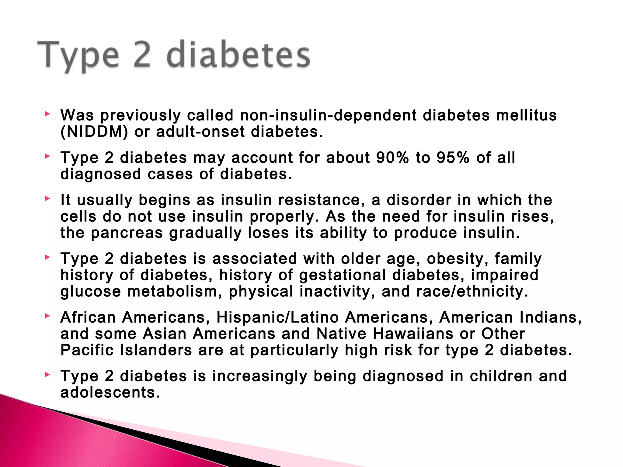  Was previously called non-insulin-dependent diabetes mellitus
(NIDDM) or adult-onset diabetes.
 Type 2 diabetes may account for about 90% to 95% of all
diagnosed cases of diabetes.
 It usually begins as insulin resistance, a disorder in which the
cells do not use insulin properly. As the need for insulin rises,
the pancreas gradually loses its ability to produce insulin.
 Type 2 diabetes is associated with older age, obesity, family
history of diabetes, history of gestational diabetes, impaired
glucose metabolism, physical inactivity, and race/ethnicity.
 African Americans, Hispanic/Latino Americans, American Indians,
and some Asian Americans and Native Hawaiians or Other
Pacific Islanders are at particularly high risk for type 2 diabetes.
 Type 2 diabetes is increasingly being diagnosed in children and
adolescents.
 