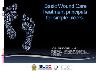 Basic Wound Care
Treatment principals
for simple ulcers
JOEL ARUDCHELVAM
MBBS (COL) , MD (SUR), MRCS (ENG)
CONSULTANT VASCULAR AND TRANSPLANT
SURGEON
 