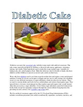 Diabetics can enjoy the occasional cake with this recipe made with artificial sweetener. This
cake recipe especially designed for diabetics is flavored with raisins, applesauce, cinnamon,
nutmeg, and vanilla. Other ingredients used to make this recipe include eggs, vegetable oil,
baking soda, salt, and all-purpose flour. Make this delicious cake for friends or family who have
diabetes on their birthday or special occasion to put a smile on their faces.

Those who have diabetes need to cut down sugar from their diet and require a strict and planned
nutrition. Craving for sweets can be quite a struggle and one way to curb cravings for something
sweet is to use artificial sweeteners or sugar substitutes, which are often low in calories. These
are used to sweeten drinks and foods for less carbohydrates and calories than regular sugar. They
typically have a lot more sweetening power than regular sugar and require only a small amount
when they are used as a sugar substitute. A lot of these sugar substitutes cannot be broken down
by the body (except for aspartame) and pass through the system without being digested, this
providing no extra calories. Get vegetable soup recipes here.

The five artificial sweeteners approved by the U.S. Food and Drug Administration (FDA)
includes acesulfame potassium (also called acesulfame K), aspartame, saccharin, sucralose, and
 
