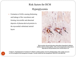 Risk factors for DCM
Hyperglycemia
 Formation of AGEs causing thickening
and leakage of the vasculature and
forming irreversible and abnormal
deposits of plasma-derived proteins in
the myocardial subintimal arterial
layers
Microvascular advanced glycation end-products deposition in diabetes
mellitus-related cardiomyopathy. AGEs, advanced glycation end-products.
Reproduced with permission from van Heerebeek et al
11
Voulgari C, Papadogiannis D, Tentolouris N. Diabetic cardiomyopathy: from the pathophysiology of the cardiac myocytes
to current diagnosis and management strategies. Vascular health and risk management. 2010 Oct 21;6(1):883-903.
 