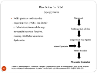 Risk factors for DCM
Hyperglycemia
 AGEs generate toxic reactive
oxygen species (ROSs) that impair
cellular interactions and damage
myocardial vascular function,
causing endothelial vasomotor
dysfunction
12
Voulgari C, Papadogiannis D, Tentolouris N. Diabetic cardiomyopathy: from the pathophysiology of the cardiac myocytes
to current diagnosis and management strategies. Vascular health and risk management. 2010 Oct 21;6(1):883-903.
 