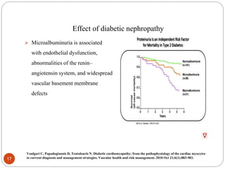 Effect of diabetic nephropathy
 Microalbuminuria is associated
with endothelial dysfunction,
abnormalities of the renin–
angiotensin system, and widespread
vascular basement membrane
defects
17
Voulgari C, Papadogiannis D, Tentolouris N. Diabetic cardiomyopathy: from the pathophysiology of the cardiac myocytes
to current diagnosis and management strategies. Vascular health and risk management. 2010 Oct 21;6(1):883-903.
 