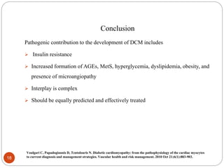 Conclusion
Pathogenic contribution to the development of DCM includes
 Insulin resistance
 Increased formation of AGEs, MetS, hyperglycemia, dyslipidemia, obesity, and
presence of microangiopathy
 Interplay is complex
 Should be equally predicted and effectively treated
18
Voulgari C, Papadogiannis D, Tentolouris N. Diabetic cardiomyopathy: from the pathophysiology of the cardiac myocytes
to current diagnosis and management strategies. Vascular health and risk management. 2010 Oct 21;6(1):883-903.
 