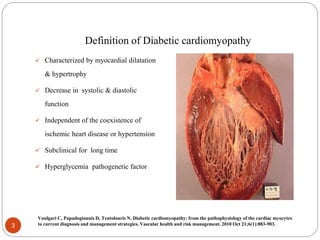 Definition of Diabetic cardiomyopathy
 Characterized by myocardial dilatation
& hypertrophy
 Decrease in systolic & diastolic
function
 Independent of the coexistence of
ischemic heart disease or hypertension
 Subclinical for long time
 Hyperglycemia pathogenetic factor
3
Voulgari C, Papadogiannis D, Tentolouris N. Diabetic cardiomyopathy: from the pathophysiology of the cardiac myocytes
to current diagnosis and management strategies. Vascular health and risk management. 2010 Oct 21;6(1):883-903.
 