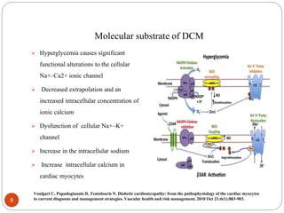 Molecular substrate of DCM
 Hyperglycemia causes significant
functional alterations to the cellular
Na+–Ca2+ ionic channel
 Decreased extrapolation and an
increased intracellular concentration of
ionic calcium
 Dysfunction of cellular Na+–K+
channel
 Increase in the intracellular sodium
 Increase intracellular calcium in
cardiac myocytes
9
Voulgari C, Papadogiannis D, Tentolouris N. Diabetic cardiomyopathy: from the pathophysiology of the cardiac myocytes
to current diagnosis and management strategies. Vascular health and risk management. 2010 Oct 21;6(1):883-903.
 