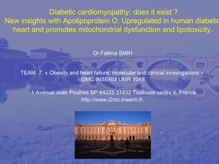  Diabetic cardiomyopathy: does it exist ?
New insights with Apolipoprotein O: Upregulated in human diabetic
heart and promotes mitochondrial dysfunction and lipotoxicity.
Dr Fatima SMIH 
TEAM  7: « Obesity and heart failure: molecular and clinical investigations » 
I2MC INSERM UMR 1048
 1 Avenue Jean Poulhes BP 84225 31432 Toulouse cedex 4. France 
http://www.i2mc.inserm.fr.
 
 