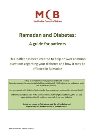 MCB Ramadan and Diabetes June 2013 1
Ramadan and Diabetes:
A guide for patients
This leaflet has been created to help answer common
questions regarding your diabetes and how it may be
affected in Ramadan
Fasting in Ramadan has many spiritual and health benefits.
Ramadan gives us the opportunity to fulfil our duty to Allah (SWT), cleanse our bodies and souls,
and practice self-restraint.
For some people with diabetes, fasting can be dangerous or can cause problems to your health.
In the UK, Ramadan is now in the summer months. With long hours of fasting, this can also
cause additional health problems, especially if you have diabetes.
Before you choose to fast, please read the advice below and
consult your GP, diabetes doctor or diabetes nurse.
 
