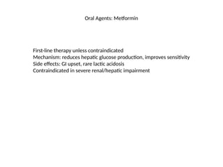 Oral Agents: Metformin
First-line therapy unless contraindicated
Mechanism: reduces hepatic glucose production, improves sensitivity
Side effects: GI upset, rare lactic acidosis
Contraindicated in severe renal/hepatic impairment
 