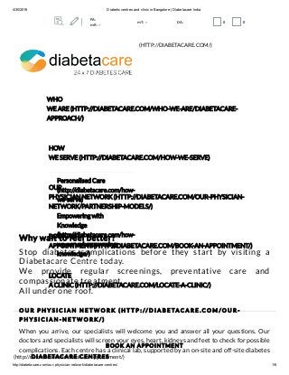 4/30/2016 Diabetic centres and clinic in Bangalore | Diabetacare India
http://diabetacare.com/our­physician­network/diabetacare­centres/ 1/6
O U R P H Y S I C I A N N E T W O R K ( H T T P : // D I A B E TA C A R E . C O M / O U R -
P H Y S I C I A N - N E T W O R K / )
DIABETACARE CENTRES
Why wait to feel better?
Stop diabetes complications before they start by visiting a
Diabetacare Centre today.
We provide regular screenings, preventative care and
compassionate treatment.
All under one roof.
When you arrive, our specialists will welcome you and answer all your questions. Our
doctors and specialists will screen your eyes, heart, kidneys and feet to check for possible
complications. Each centre has a clinical lab, supported by an on-site and off-site diabetes
(HTTP://DIABETACARE.COM/)
WHO
WE ARE (HTTP://DIABETACARE.COM/WHO-WE-ARE/DIABETACARE-
APPROACH/)
HOW
WE SERVE (HTTP://DIABETACARE.COM/HOW-WE-SERVE)
Personalised Care
(http://diabetacare.com/how-
we-serve)
Empowering with
Knowledge
(http://diabetacare.com/how-
we-serve/empowering-
knowledge/)
OUR
PHYSICIAN NETWORK (HTTP://DIABETACARE.COM/OUR-PHYSICIAN-
NETWORK/PARTNERSHIP-MODELS/)
BOOK AN
APPOINTMENT (HTTP://DIABETACARE.COM/BOOK-AN-APPOINTMENT/)
LOCATE
A CLINIC (HTTP://DIABETACARE.COM/LOCATE-A-CLINIC/)
BOOK AN APPOINTMENT
(http://diabetacare.com/book-an-appointment/)
PA:
mR: --
mT: -- DA: 0 0
 