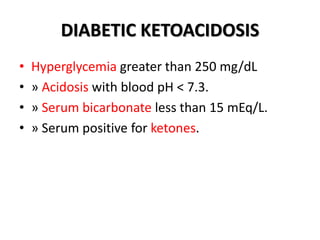 DIABETIC KETOACIDOSIS
• Hyperglycemia greater than 250 mg/dL
• » Acidosis with blood pH < 7.3.
• » Serum bicarbonate less than 15 mEq/L.
• » Serum positive for ketones.
 