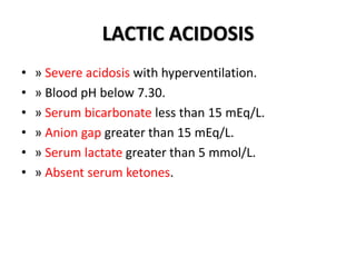 LACTIC ACIDOSIS
• » Severe acidosis with hyperventilation.
• » Blood pH below 7.30.
• » Serum bicarbonate less than 15 mEq/L.
• » Anion gap greater than 15 mEq/L.
• » Serum lactate greater than 5 mmol/L.
• » Absent serum ketones.
 