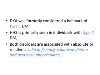 • DKA was formerly considered a hallmark of
type 1 DM,
• HHS is primarily seen in individuals with type 2
DM,
• Both disorders are associated with absolute or
relative insulin deficiency, volume depletion
and acid base abnormalities,
 
