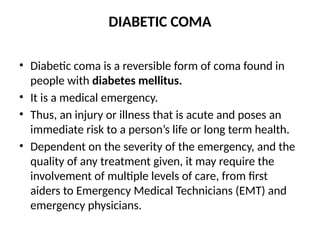 DIABETIC COMA
• Diabetic coma is a reversible form of coma found in
people with diabetes mellitus.
• It is a medical emergency.
• Thus, an injury or illness that is acute and poses an
immediate risk to a person’s life or long term health.
• Dependent on the severity of the emergency, and the
quality of any treatment given, it may require the
involvement of multiple levels of care, from first
aiders to Emergency Medical Technicians (EMT) and
emergency physicians.
 