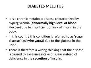 DIABETES MELLITUS
• It is a chronic metabolic disease characterized by
hyperglycemia (abnormally high level of blood
glucose) due to insufficient or luck of insulin in the
body.
• In this country this condition is referred to as ‘sugar
disease’ (asikyire yare3) due to the glucose in the
urine.
• There is therefore a wrong thinking that the disease
is caused by excessive intake of sugar instead of
deficiency in the secretion of insulin.
 
