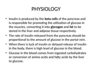 PHYSIOLOGY
• Insulin is produced by the beta cells of the pancreas and
is responsible for promoting the utilization of glucose in
the muscles, converting it into glycogen and fat to be
stored in the liver and adipose tissue respectively.
• The rate of insulin released from the pancreas should be
proportional to the amount of glucose in the portal vein.
• When there is luck of insulin or delayed release of insulin
in the body, there is high level of glucose in the blood.
• Glucose in the blood comes from ingested carbohydrates
or conversion of amino acids and fatty acids by the liver
to glucose.
 