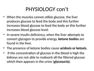 PHYSIOLOGY con’t
• When the muscles cannot utilize glucose, the liver
produces glucose to feed the body and this further
increases blood glucose to feed the body an this further
increases blood glucose level.
• In severe insulin deficiency, when the liver attempts to
convert glycogen to provide energy, ketone bodies are
found in the liver.
• The presence of ketone bodies cause acidosis or ketosis.
• If the concentration of glucose in the blood is high the
kidneys are not able to reabsorb all the filtered glucose
which then appears in the urine (glycosuria).
 