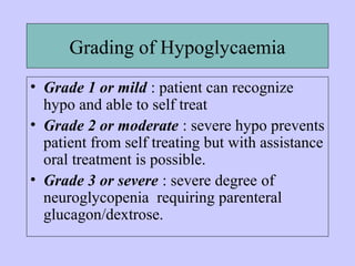 Grading of Hypoglycaemia
• Grade 1 or mild : patient can recognize
hypo and able to self treat
• Grade 2 or moderate : severe hypo prevents
patient from self treating but with assistance
oral treatment is possible.
• Grade 3 or severe : severe degree of
neuroglycopenia requiring parenteral
glucagon/dextrose.
 