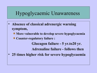 Hypoglycaemic Unawareness
• Absence of classical adrenergic warning
symptom,
More vulnerable to develop severe hypoglycaemia
Counter-regulatory failure :
Glucagon failure - 5 yr.to20 yr.
Adrenaline failure - follows then
• 25 times higher risk for severe hypoglycaemia
 