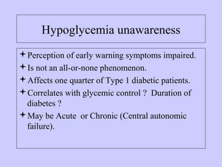 Hypoglycemia unawareness
Perception of early warning symptoms impaired.
Is not an all-or-none phenomenon.
Affects one quarter of Type 1 diabetic patients.
Correlates with glycemic control ? Duration of
diabetes ?
May be Acute or Chronic (Central autonomic
failure).
 