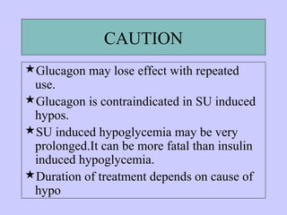 CAUTION
Glucagon may lose effect with repeated
use.
Glucagon is contraindicated in SU induced
hypos.
SU induced hypoglycemia may be very
prolonged.It can be more fatal than insulin
induced hypoglycemia.
Duration of treatment depends on cause of
hypo
 