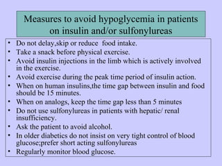 Measures to avoid hypoglycemia in patients
on insulin and/or sulfonylureas
• Do not delay,skip or reduce food intake.
• Take a snack before physical exercise.
• Avoid insulin injections in the limb which is actively involved
in the exercise.
• Avoid exercise during the peak time period of insulin action.
• When on human insulins,the time gap between insulin and food
should be 15 minutes.
• When on analogs, keep the time gap less than 5 minutes
• Do not use sulfonylureas in patients with hepatic/ renal
insufficiency.
• Ask the patient to avoid alcohol.
• In older diabetics do not insist on very tight control of blood
glucose;prefer short acting sulfonylureas
• Regularly monitor blood glucose.
 