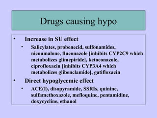 Drugs causing hypo
• Increase in SU effect
• Salicylates, probenecid, sulfonamides,
nicoumalone, fluconazole [inhibits CYP2C9 which
metabolizes glimepiride], ketoconazole,
ciprofloxacin [inhibits CYP3A4 which
metabolizes glibenclamide], gatifloxacin
• Direct hypoglycemic effect
• ACE(I), disopyramide, SSRIs, quinine,
sulfamethoxazole, mefloquine, pentamidine,
doxycycline, ethanol
 