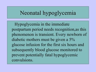Neonatal hypoglycemia
Hypoglycemia in the immediate
postpartum period needs recognition,as this
phenomenon is transient. Every newborn of
diabetic mothers must be given a 5%
glucose infusion for the first six hours and
subsequently blood glucose monitored to
prevent potentially fatal hypoglycemic
convulsions.
 