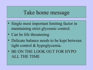 Take home message
• Single most important limiting factor in
maintaining strict glycemic control.
• Can be life threatening
• Delicate balance needs to be kept between
tight control & hypoglycemia.
• BE ON THE LOOK OUT FOR HYPO
ALL THE TIME
 