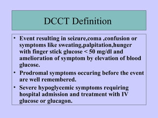 DCCT Definition
• Event resulting in seizure,coma ,confusion or
symptoms like sweating,palpitation,hunger
with finger stick glucose < 50 mg/dl and
amelioration of symptom by elevation of blood
glucose.
• Prodromal symptoms occuring before the event
are well remembered.
• Severe hypoglycemic symptoms requiring
hospital admission and treatment with IV
glucose or glucagon.
 