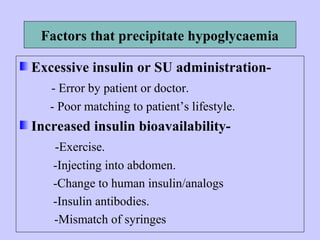Factors that precipitate hypoglycaemia
Excessive insulin or SU administration-
- Error by patient or doctor.
- Poor matching to patient’s lifestyle.
Increased insulin bioavailability-
-Exercise.
-Injecting into abdomen.
-Change to human insulin/analogs
-Insulin antibodies.
-Mismatch of syringes
 