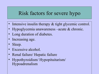 Risk factors for severe hypo
• Intensive insulin therapy & tight glycemic control.
• Hypoglycemia unawareness –acute & chronic.
• Long duration of diabetes.
• Increasing age.
• Sleep.
• Excessive alcohol.
• Renal failure/ Hepatic failure
• Hypothyroidism/ Hypopituitarism/
Hypoadrenalism
 