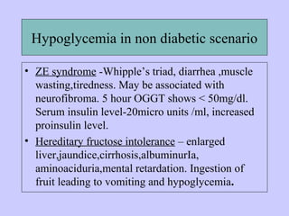 Hypoglycemia in non diabetic scenario
• ZE syndrome -Whipple’s triad, diarrhea ,muscle
wasting,tiredness. May be associated with
neurofibroma. 5 hour OGGT shows < 50mg/dl.
Serum insulin level-20micro units /ml, increased
proinsulin level.
• Hereditary fructose intolerance – enlarged
liver,jaundice,cirrhosis,albuminurIa,
aminoaciduria,mental retardation. Ingestion of
fruit leading to vomiting and hypoglycemia.
 