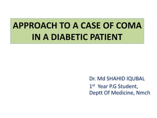 APPROACH TO A CASE OF COMA
IN A DIABETIC PATIENT
Dr. Md SHAHID IQUBAL
1st Year P.G Student,
Deptt Of Medicine, Nmch
 
