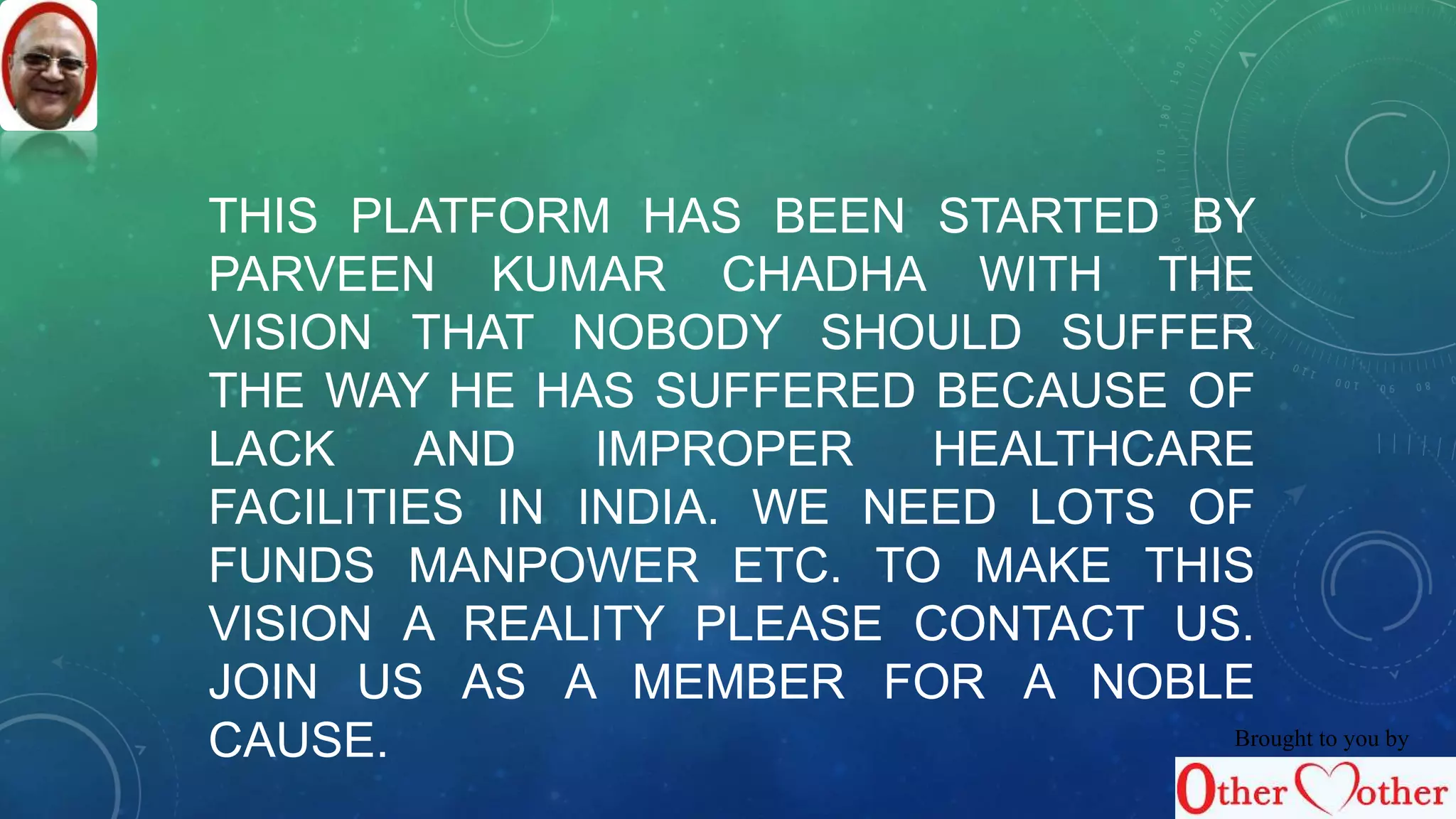 THIS PLATFORM HAS BEEN STARTED BY 
PARVEEN KUMAR CHADHA WITH THE 
VISION THAT NOBODY SHOULD SUFFER 
THE WAY HE HAS SUFFERED BECAUSE OF 
LACK AND IMPROPER HEALTHCARE 
FACILITIES IN INDIA. WE NEED LOTS OF 
FUNDS MANPOWER ETC. TO MAKE THIS 
VISION A REALITY PLEASE CONTACT US. 
JOIN US AS A MEMBER FOR A NOBLE 
CAUSE. Brought to you by 
 