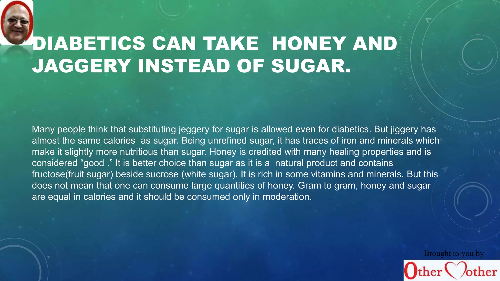 DIABETICS CAN TAKE HONEY AND 
JAGGERY INSTEAD OF SUGAR. 
Many people think that substituting jeggery for sugar is allowed even for diabetics. But jiggery has 
almost the same calories as sugar. Being unrefined sugar, it has traces of iron and minerals which 
make it slightly more nutritious than sugar. Honey is credited with many healing properties and is 
considered “good .” It is better choice than sugar as it is a natural product and contains 
fructose(fruit sugar) beside sucrose (white sugar). It is rich in some vitamins and minerals. But this 
does not mean that one can consume large quantities of honey. Gram to gram, honey and sugar 
are equal in calories and it should be consumed only in moderation. 
Brought to you by 
 