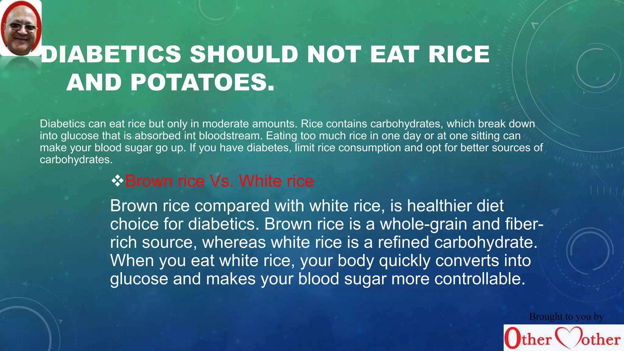 DIABETICS SHOULD NOT EAT RICE 
AND POTATOES. 
Diabetics can eat rice but only in moderate amounts. Rice contains carbohydrates, which break down 
into glucose that is absorbed int bloodstream. Eating too much rice in one day or at one sitting can 
make your blood sugar go up. If you have diabetes, limit rice consumption and opt for better sources of 
carbohydrates. 
Brown rice Vs. White rice 
Brown rice compared with white rice, is healthier diet 
choice for diabetics. Brown rice is a whole-grain and fiber-rich 
source, whereas white rice is a refined carbohydrate. 
When you eat white rice, your body quickly converts into 
glucose and makes your blood sugar more controllable. 
Brought to you by 
 