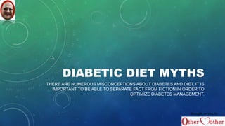 DIABETIC DIET MYTHS 
THERE ARE NUMEROUS MISCONCEPTIONS ABOUT DIABETES AND DIET, IT IS 
IMPORTANT TO BE ABLE TO SEPARATE FACT FROM FICTION IN ORDER TO 
OPTIMIZE DIABETES MANAGEMENT. 
Brought to you by 
 