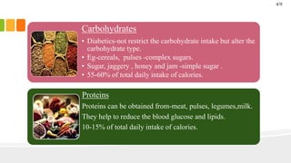 Carbohydrates
• Diabetics-not restrict the carbohydrate intake but alter the
carbohydrate type.
• Eg-cereals, pulses -complex sugars.
• Sugar, jaggery , honey and jam -simple sugar .
• 55-60% of total daily intake of calories.
Proteins
Proteins can be obtained from-meat, pulses, legumes,milk.
They help to reduce the blood glucose and lipids.
10-15% of total daily intake of calories.
4/9
 