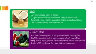 Fats
• Are concentrated forms of energy.
• 3 types -saturated ,monounsaturated and polyunsaturated.
• Saturated =ghee , butter, coconut oil -taken in small quantities.
• 20-25% of total daily intake of calories.
Dietary fiber
• Part of food not digested in the gut-unavailable carbohydrate.
• Eg-Whole grains, ragi, jowar, oats, green leafy vegetables.
• Help reduce blood glucose, serum cholesterol, relieve constipation.
• Intake of 25 gm dietary fiber per 1000 cal. –optimum
5/9
 