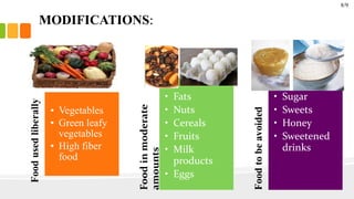 MODIFICATIONS:
Foodusedliberally
• Vegetables
• Green leafy
vegetables
• High fiber
food
Foodinmoderate
amounts
• Fats
• Nuts
• Cereals
• Fruits
• Milk
products
• Eggs
Foodtobeavoided
• Sugar
• Sweets
• Honey
• Sweetened
drinks
8/9
 