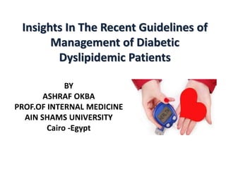 Insights In The Recent Guidelines of
Management of Diabetic
Dyslipidemic Patients
BY
ASHRAF OKBA
PROF.OF INTERNAL MEDICINE
AIN SHAMS UNIVERSITY
Cairo -Egypt
 