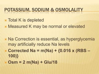 POTASSIUM, SODIUM & OSMOLALITY

 Total K is depleted
 Measured K may be normal or elevated



 Na Correction is essential, as hyperglycemia
  may artificially reduce Na levels
 Corrected Na = m(Na) + {0.016 x (RBS –
  100)}
 Osm = 2 m(Na) + Glu/18
 