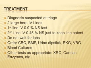 TREATMENT
 Diagnosis suspected at triage
 2 large bore IV Lines
 1st line IV 0.9 % NS fast
 2nd Line IV 0.45 % NS just to keep line patent
 Do not wait for labs
 Order CBC, BMP, Urine dipstick, EKG, VBG
 Blood Cultures
 Other tests as appropriate: XRC, Cardiac
  Enzymes, etc
 