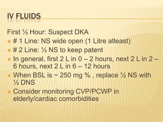 IV FLUIDS
First ½ Hour: Suspect DKA
 # 1 Line: NS wide open (1 Litre atleast)
 # 2 Line: ½ NS to keep patent
 In general, first 2 L in 0 – 2 hours, next 2 L in 2 –
  6 hours, next 2 L in 6 – 12 hours
 When BSL is ~ 250 mg % , replace ½ NS with
  ½ DNS
 Consider monitoring CVP/PCWP in
  elderly/cardiac comorbidities
 