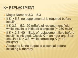 K+ REPLACEMENT
 Magic Number 3.3 – 5.3
 If K > 5.3, no supplemental is required before
  insulin
 If K 3.3 – 5.3, 20 mEq/L of replacement fluid,
  while insulin is initiated alongside (~ 250 ml/hr)
 If K < 3.3, 40 mEq/L of replacement fluid before
  insulin is initiated, Check K in an hour and Start
  Insulin if K > 3.3, while correcting K (~ 10
  mEq/hr)
 Adequate Urine output is essential before
  initiating K therapy
 