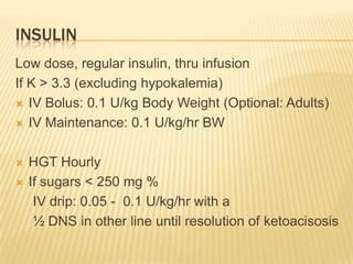 INSULIN
Low dose, regular insulin, thru infusion
If K > 3.3 (excluding hypokalemia)
 IV Bolus: 0.1 U/kg Body Weight (Optional: Adults)

 IV Maintenance: 0.1 U/kg/hr BW



   HGT Hourly
   If sugars < 250 mg %
     IV drip: 0.05 - 0.1 U/kg/hr with a
     ½ DNS in other line until resolution of ketoacisosis
 